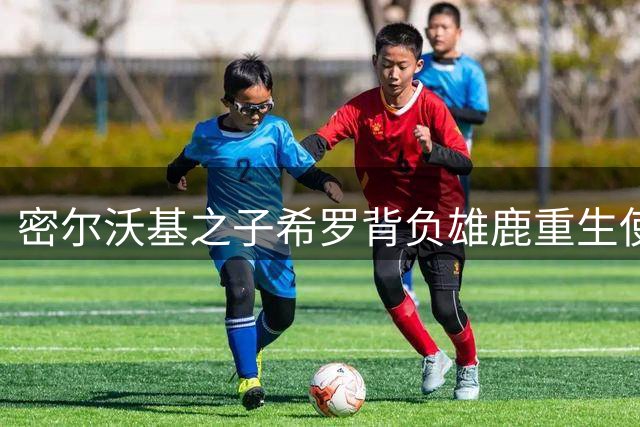 密尔沃基之子希罗背负雄鹿重生使命 誓言引领后字母哥时代