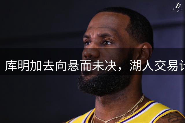 库明加去向悬而未决，湖人交易计划告吹